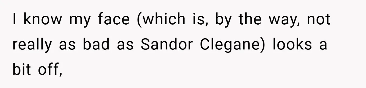 I know my face (which is, by the way, not really as bad as Sandor Clegane) looks a bit off,