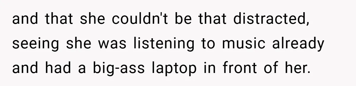 and that she couldn't be that distracted, seeing she was listening to music already and had a big-ass laptop in front of her.
