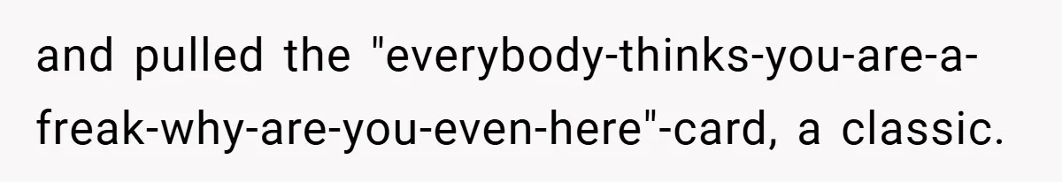 and pulled the "everybody-thinks-you-are-a-freak-why-are-you-even-here"-card, a classic.