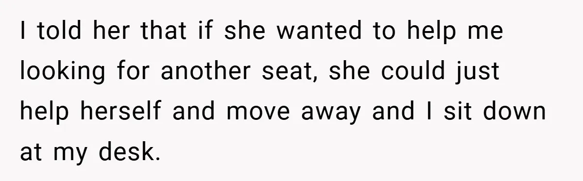 I told her that if she wanted to help me looking for another seat, she could just help herself and move away and I sit down at my desk.