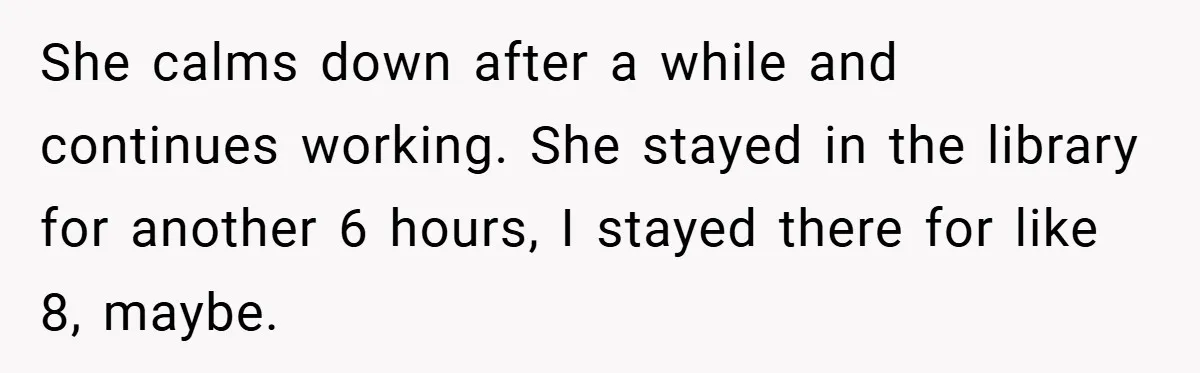 She calms down after a while and continues working. She stayed in the library for another 6 hours, I stayed there for like 8, maybe.