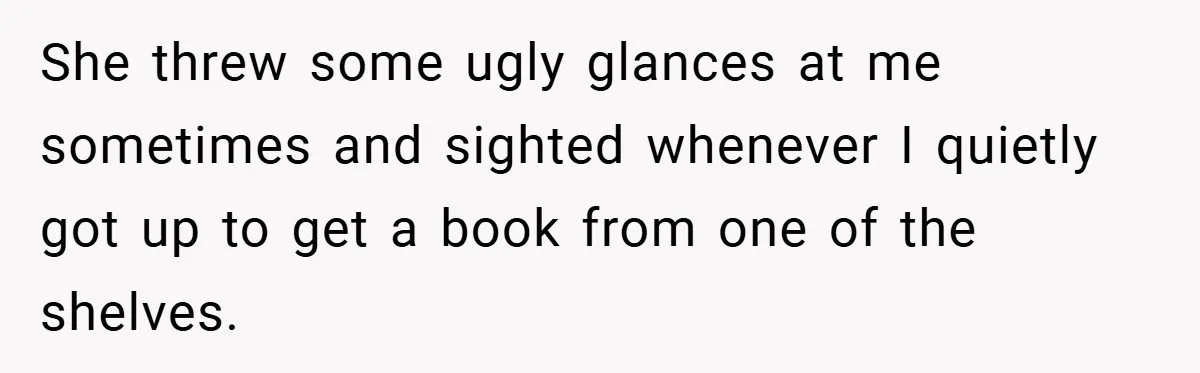 She threw some ugly glances at me sometimes and sighted whenever I quietly got up to get a book from one of the shelves.