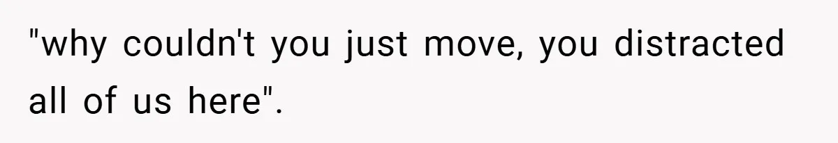 "why couldn't you just move, you distracted all of us here".