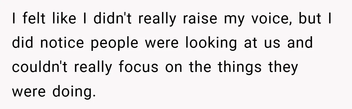 I felt like I didn't really raise my voice, but I did notice people were looking at us and couldn't really focus on the things they were doing.