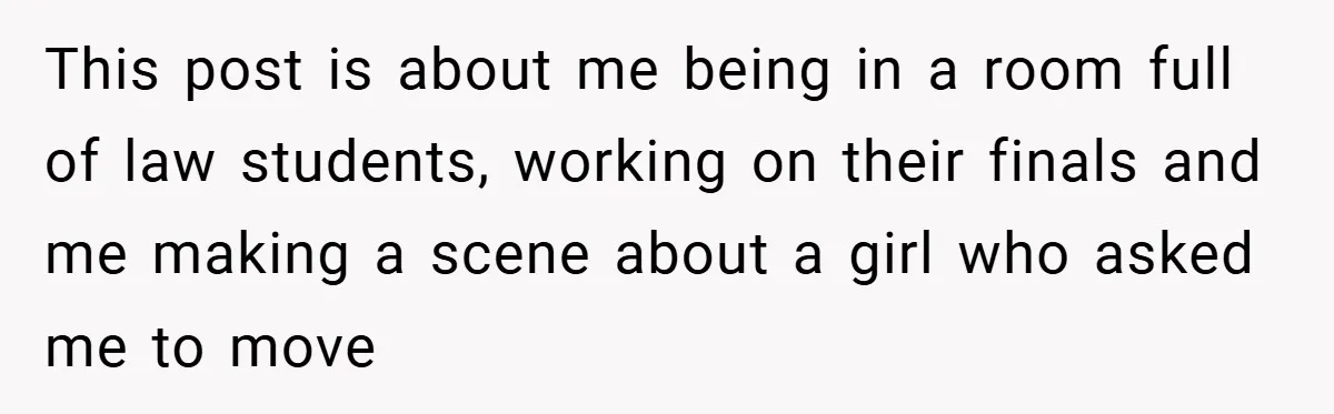 This post is about me being in a room full of law students, working on their finals and me making a scene about a girl who asked me to move