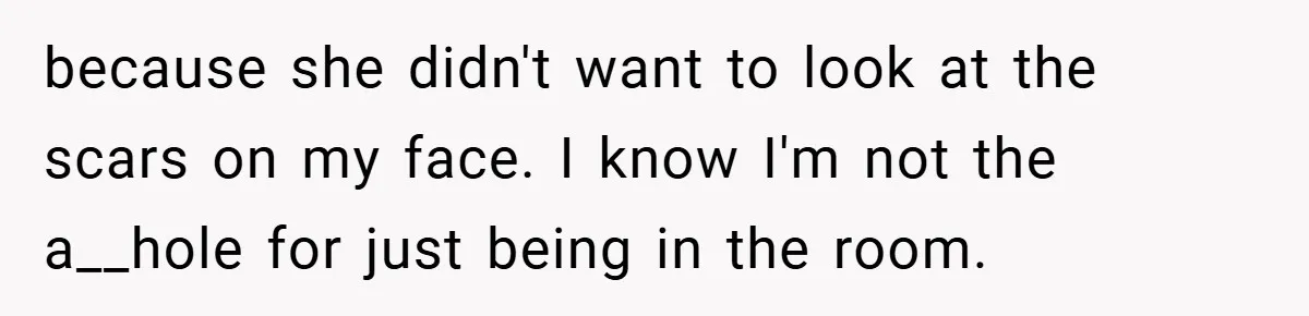 because she didn't want to look at the scars on my face. I know I'm not the a__hole for just being in the room.