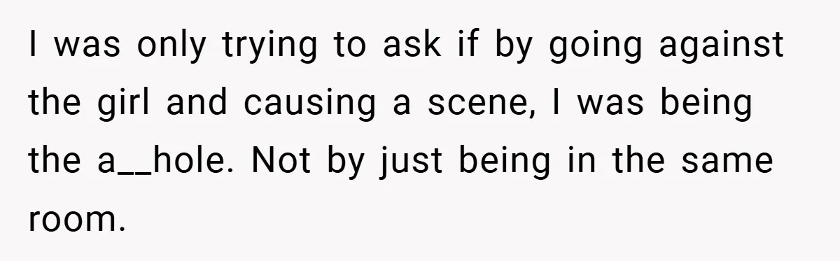 I was only trying to ask if by going against the girl and causing a scene, I was being the a__hole. Not by just being in the same room.