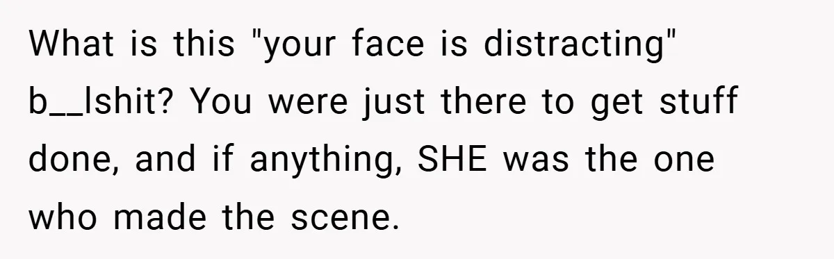 What is this "your face is distracting" b__lshit? You were just there to get stuff done, and if anything, SHE was the one who made the scene.
