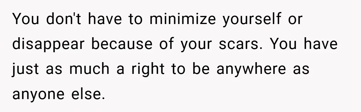 You don't have to minimize yourself or disappear because of your scars. You have just as much a right to be anywhere as anyone else.