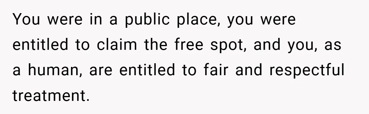 You were in a public place, you were entitled to claim the free spot, and you, as a human, are entitled to fair and respectful treatment.