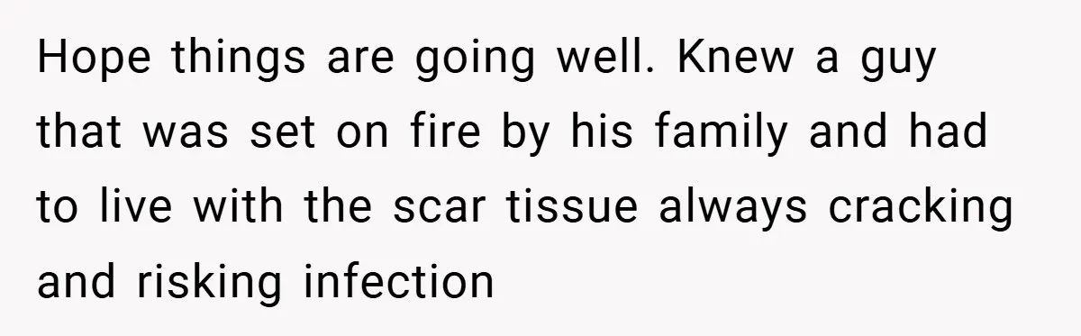 Hope things are going well. Knew a guy that was set on fire by his family and had to live with the scar tissue always cracking and risking infection