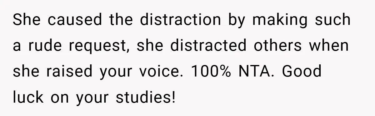 She caused the distraction by making such a rude request, she distracted others when she raised your voice. 100% NTA. Good luck on your studies!