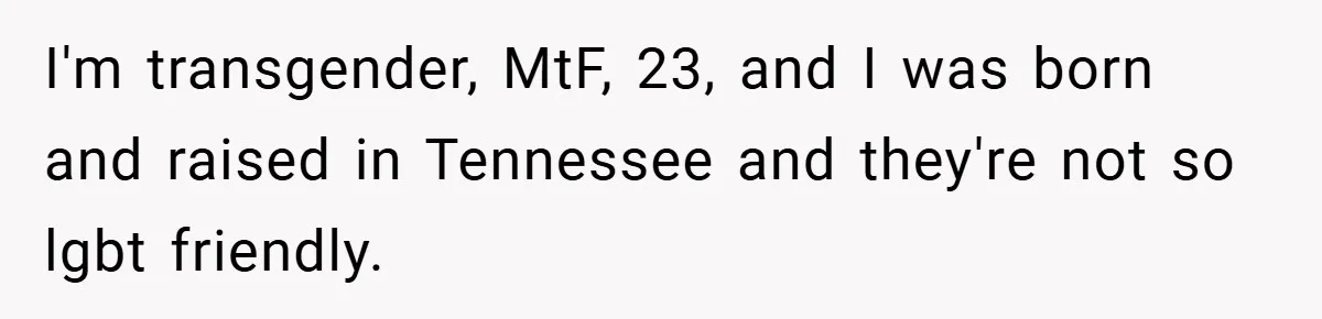 I'm transgender, MtF, 23, and I was born and raised in Tennessee and they're not so lgbt friendly.