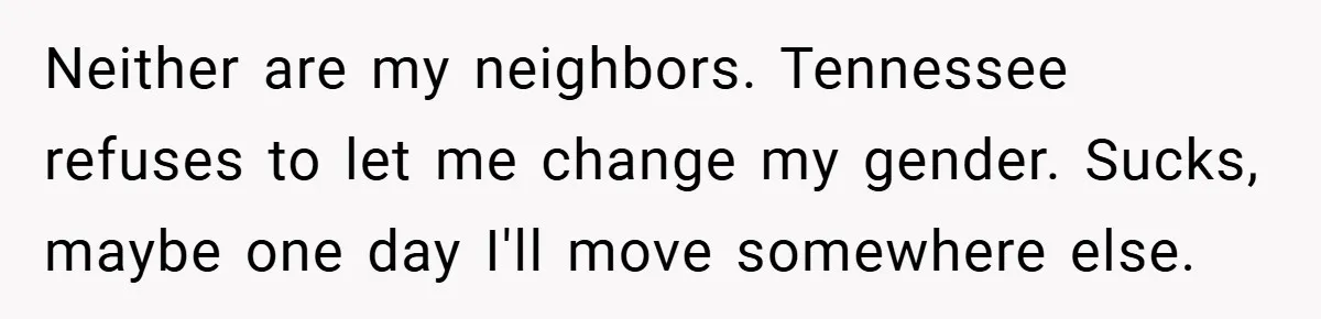 Neither are my neighbors. Tennessee refuses to let me change my gender. Sucks, maybe one day I'll move somewhere else.