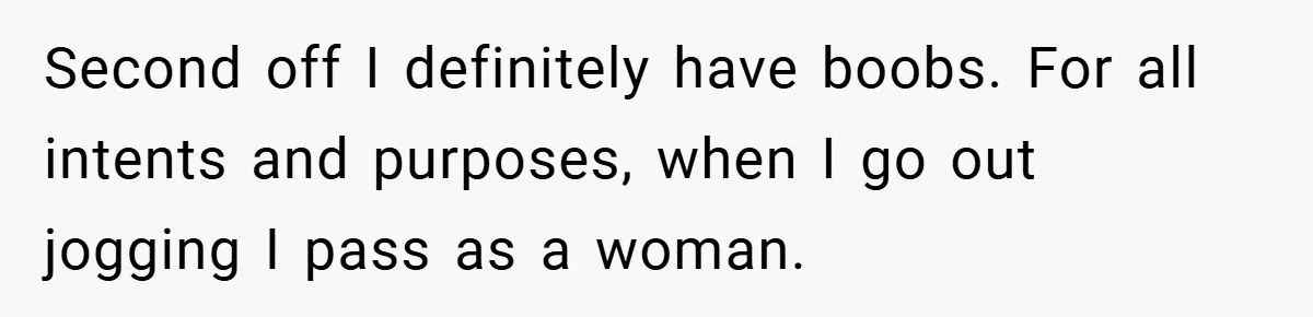Second off I definitely have boobs. For all intents and purposes, when I go out jogging I pass as a woman.