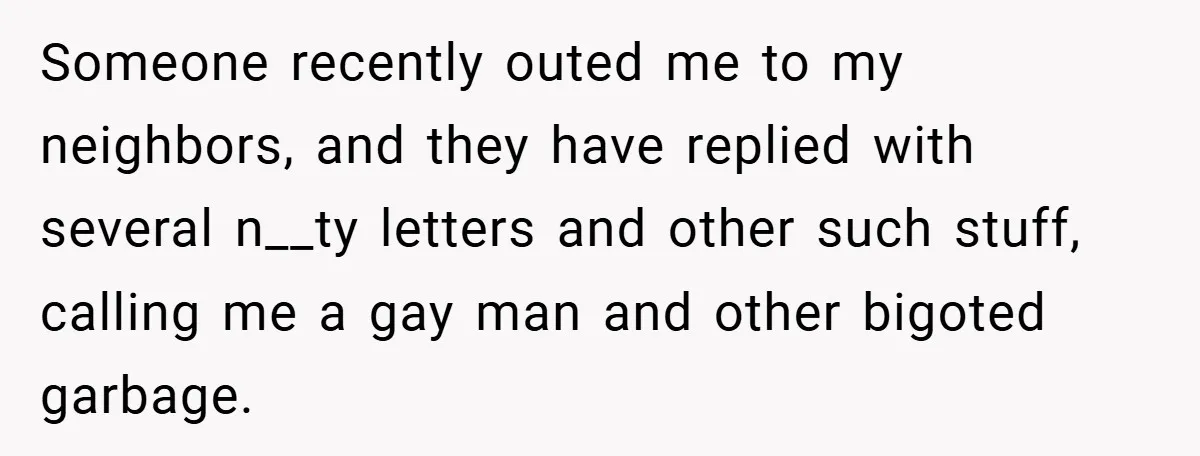 Someone recently outed me to my neighbors, and they have replied with several n__ty letters and other such stuff, calling me a gay man and other bigoted garbage.