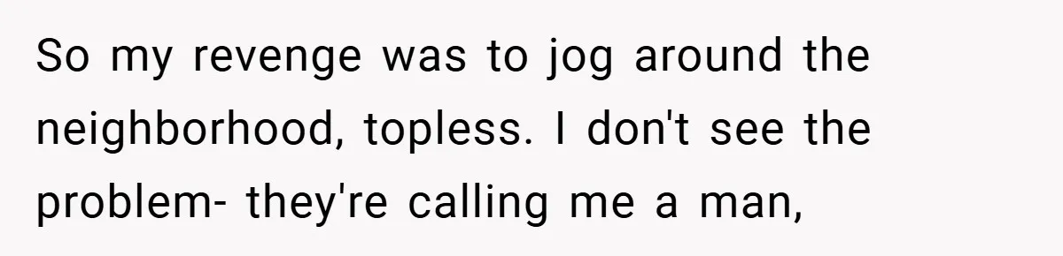 So my revenge was to jog around the neighborhood, topless. I don't see the problem- they're calling me a man,