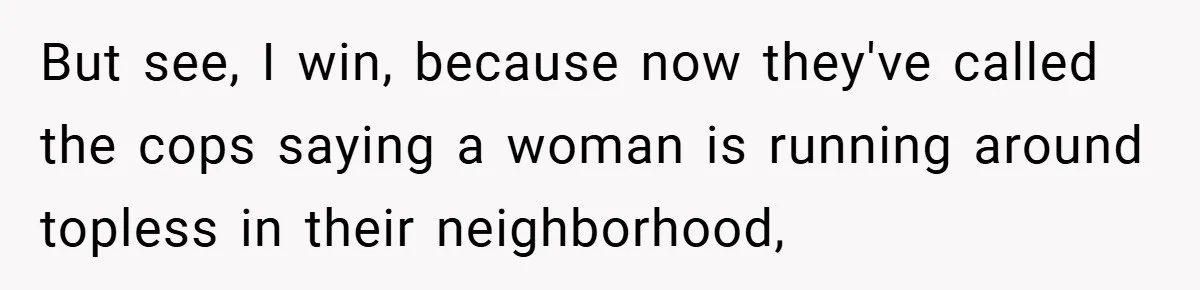 But see, I win, because now they've called the cops saying a woman is running around topless in their neighborhood,