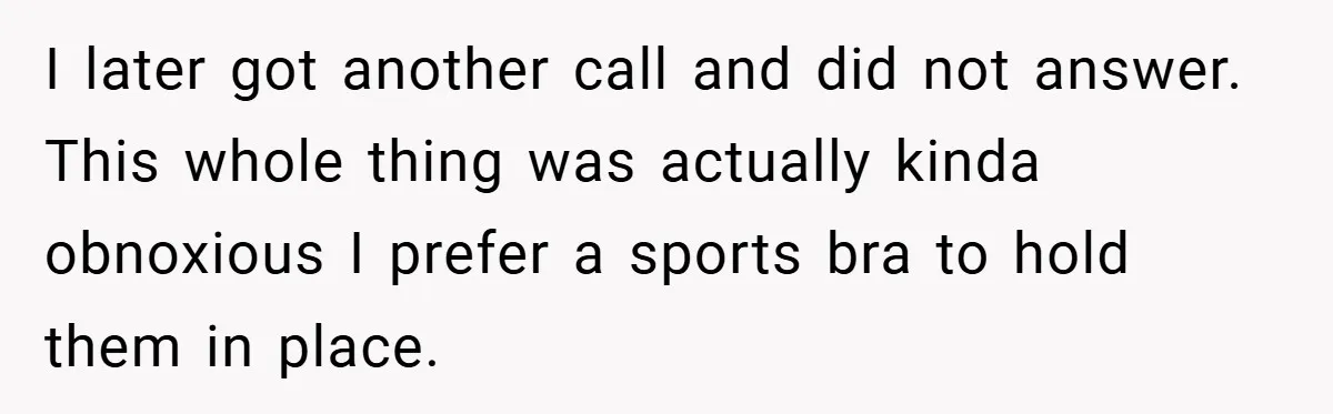 I later got another call and did not answer. This whole thing was actually kinda obnoxious I prefer a sports bra to hold them in place.