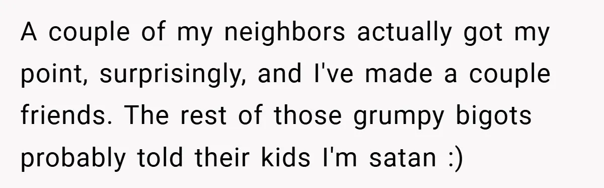 A couple of my neighbors actually got my point, surprisingly, and I've made a couple friends. The rest of those grumpy bigots probably told their kids I'm satan :)