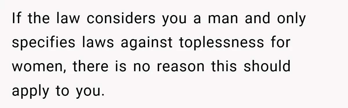 If the law considers you a man and only specifies laws against toplessness for women, there is no reason this should apply to you.