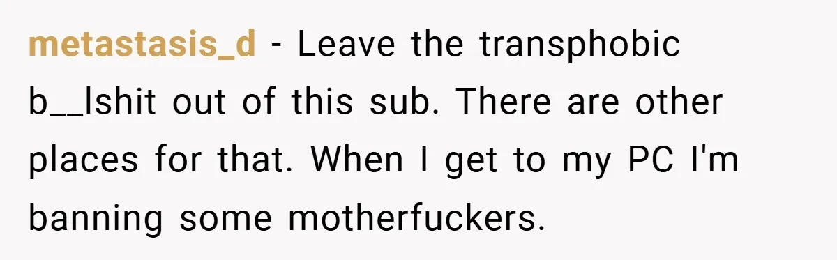 metastasis_d − Leave the transphobic b__lshit out of this sub. There are other places for that. When I get to my PC I'm banning some motherfuckers.