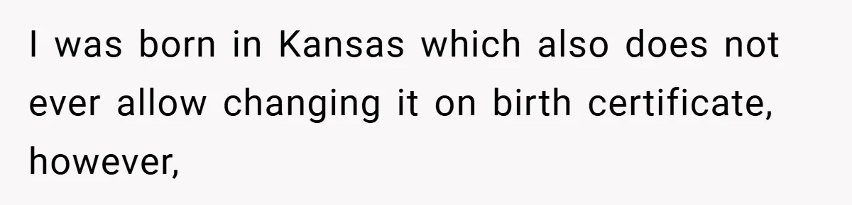 I was born in Kansas which also does not ever allow changing it on birth certificate, however,