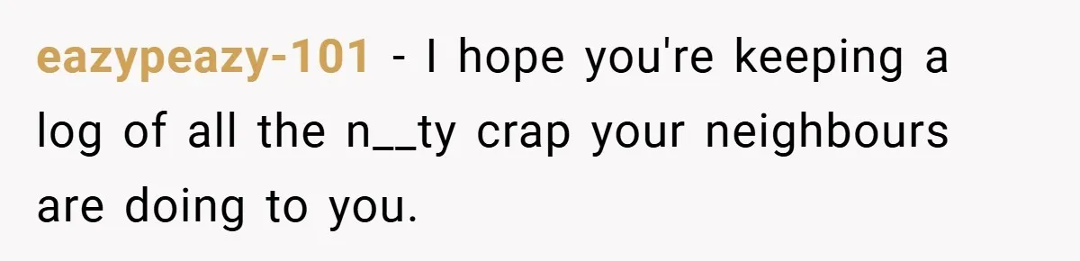 eazypeazy-101 − I hope you're keeping a log of all the n__ty crap your neighbours are doing to you.
