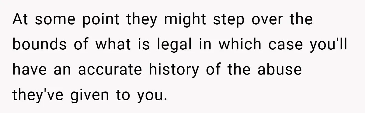 At some point they might step over the bounds of what is legal in which case you'll have an accurate history of the abuse they've given to you.