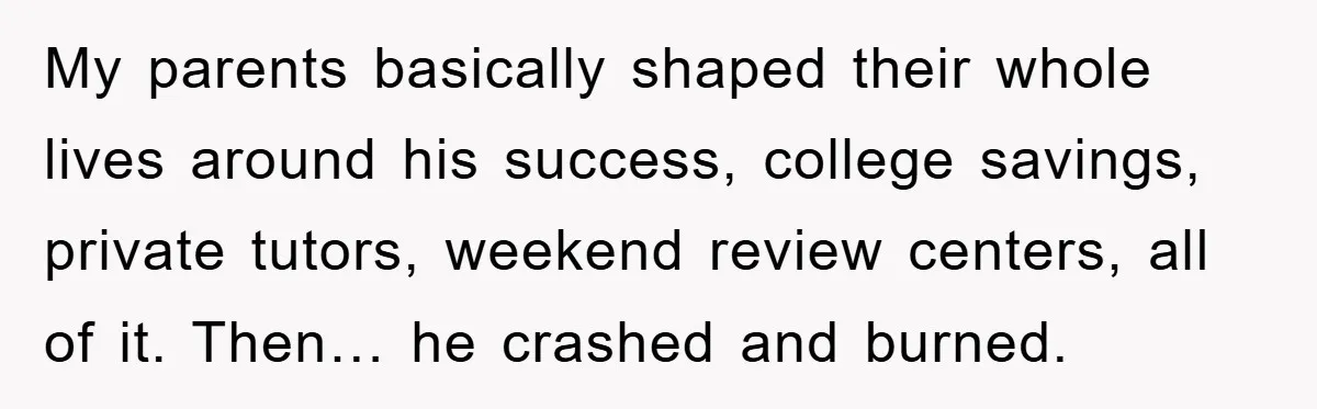 My parents basically shaped their whole lives around his success, college savings, private tutors, weekend review centers, all of it. Then… he crashed and burned.