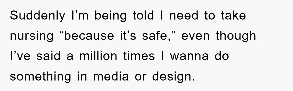 Suddenly I’m being told I need to take nursing “because it’s safe,” even though I’ve said a million times I wanna do something in media or design.