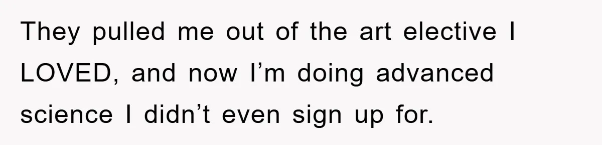 They pulled me out of the art elective I LOVED, and now I’m doing advanced science I didn’t even sign up for.