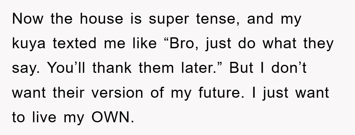 Now the house is super tense, and my kuya texted me like “Bro, just do what they say. You’ll thank them later.” But I don’t want their version of my...