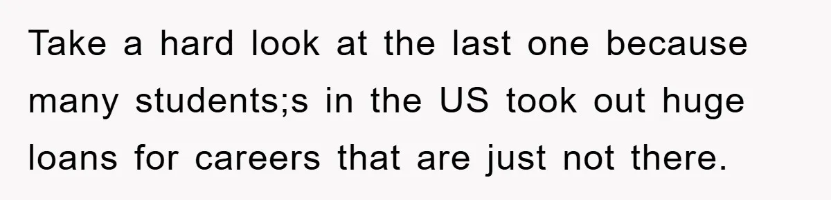 Take a hard look at the last one because many students;s in the US took out huge loans for careers that are just not there.