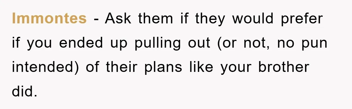 lmmontes − Ask them if they would prefer if you ended up pulling out (or not, no pun intended) of their plans like your brother did.