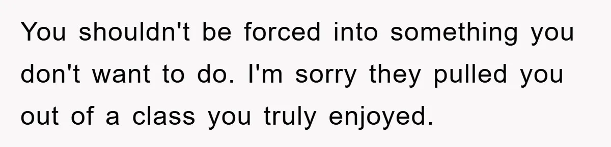 You shouldn't be forced into something you don't want to do. I'm sorry they pulled you out of a class you truly enjoyed.