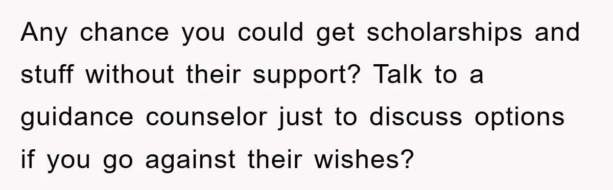 Any chance you could get scholarships and stuff without their support? Talk to a guidance counselor just to discuss options if you go against their wishes?