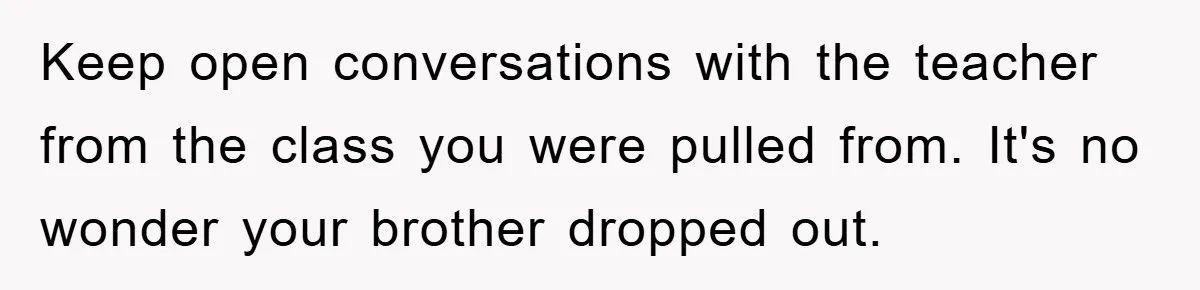 Keep open conversations with the teacher from the class you were pulled from. It's no wonder your brother dropped out.