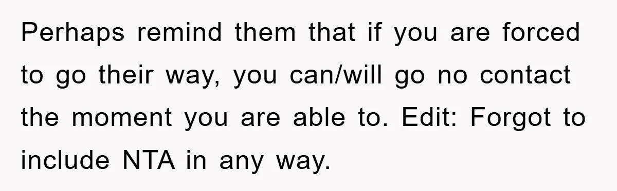 Perhaps remind them that if you are forced to go their way, you can/will go no contact the moment you are able to. Edit: Forgot to include NTA in any...