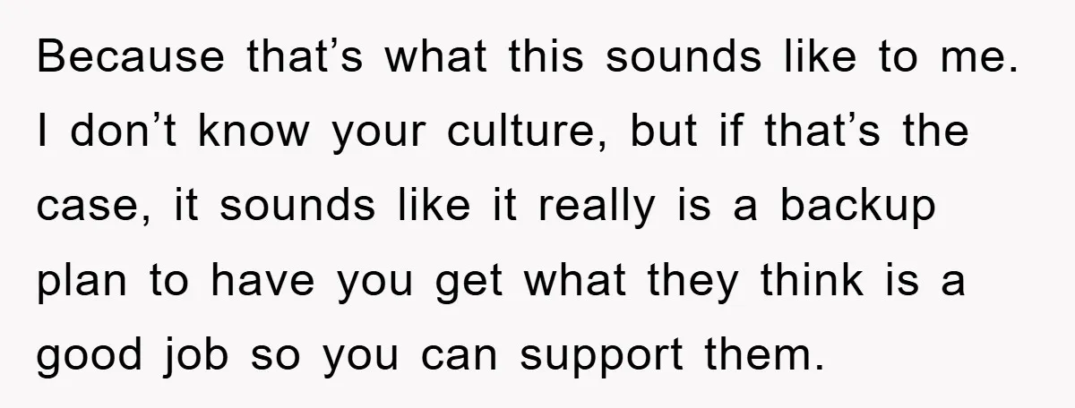 Because that’s what this sounds like to me. I don’t know your culture, but if that’s the case, it sounds like it really is a backup plan to have you...