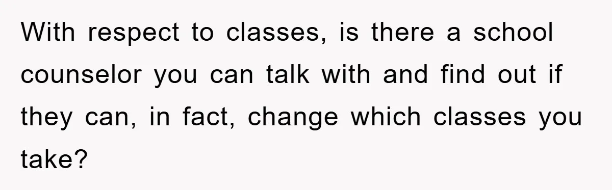 With respect to classes, is there a school counselor you can talk with and find out if they can, in fact, change which classes you take?