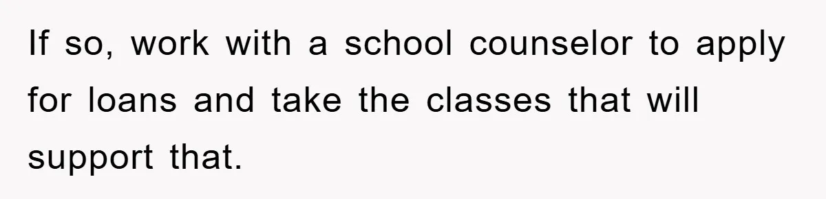 If so, work with a school counselor to apply for loans and take the classes that will support that.