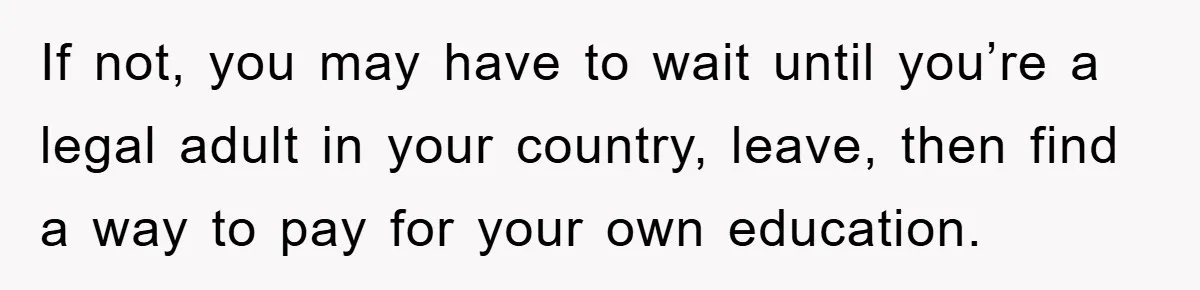 If not, you may have to wait until you’re a legal adult in your country, leave, then find a way to pay for your own education.