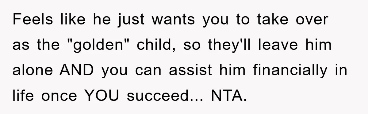 Feels like he just wants you to take over as the "golden" child, so they'll leave him alone AND you can assist him financially in life once YOU succeed... NTA.