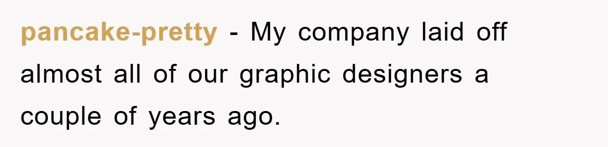 pancake-pretty − My company laid off almost all of our graphic designers a couple of years ago.