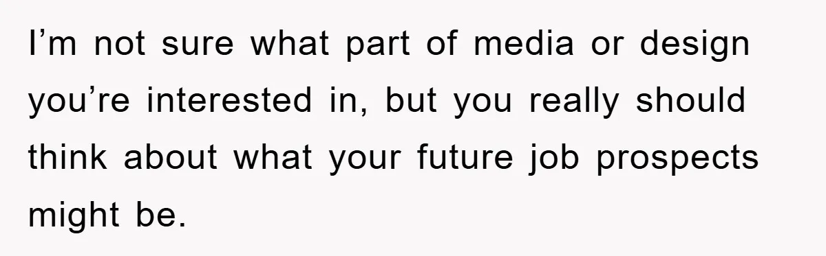 I’m not sure what part of media or design you’re interested in, but you really should think about what your future job prospects might be.