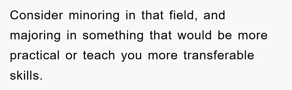 Consider minoring in that field, and majoring in something that would be more practical or teach you more transferable skills.