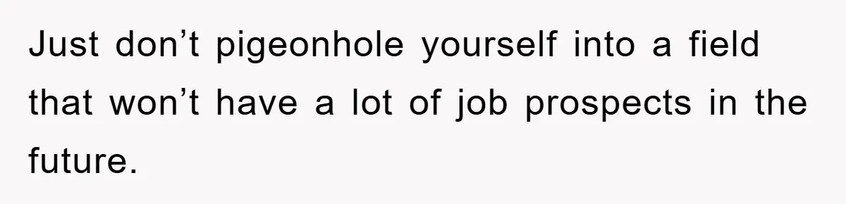 Just don’t pigeonhole yourself into a field that won’t have a lot of job prospects in the future.