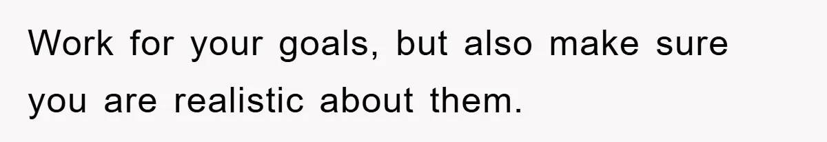 Work for your goals, but also make sure you are realistic about them.
