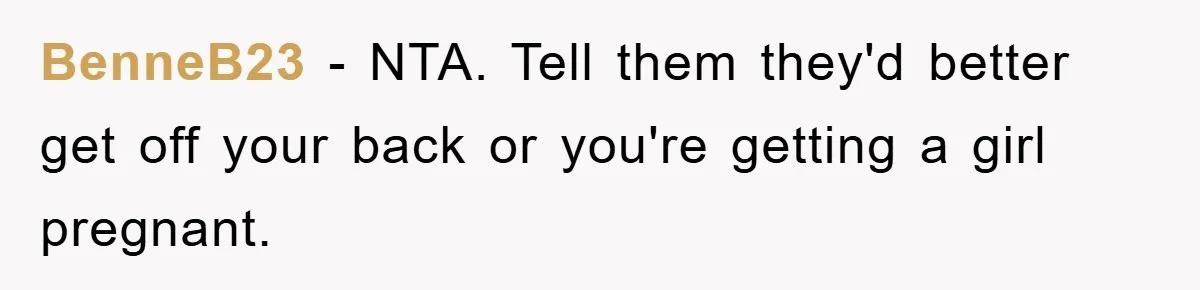 BenneB23 − NTA. Tell them they'd better get off your back or you're getting a girl pregnant.